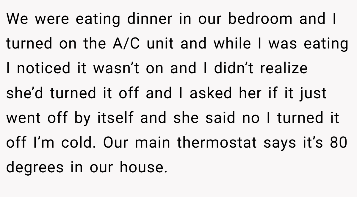 We were eating dinner in our bedroom and I turned on the A/C unit and while I was eating I noticed it wasn’t on and I didn’t realize she’d turned it off and I asked her if it just went off by itself and she said no I turned it off I’m cold. Our main thermostat says it’s 80 degrees in our house.