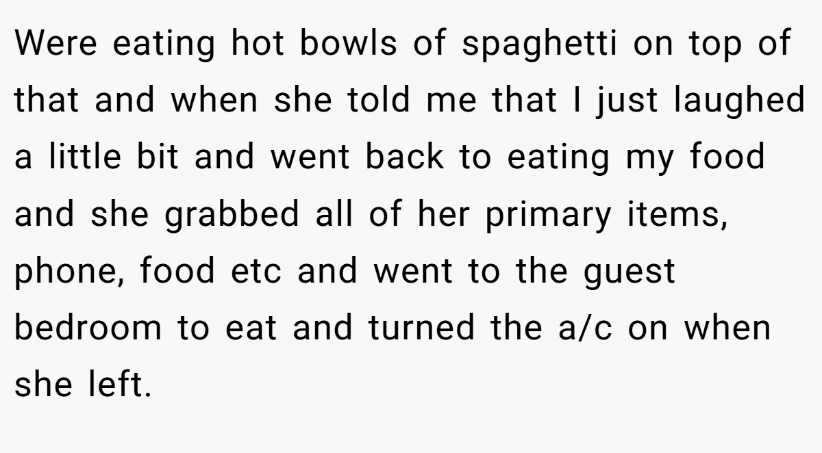 Were eating hot bowls of spaghetti on top of that and when she told me that I just laughed a little bit and went back to eating my food and she grabbed all of her primary items, phone, food etc and went to the guest bedroom to eat and turned the a/c on when she left.