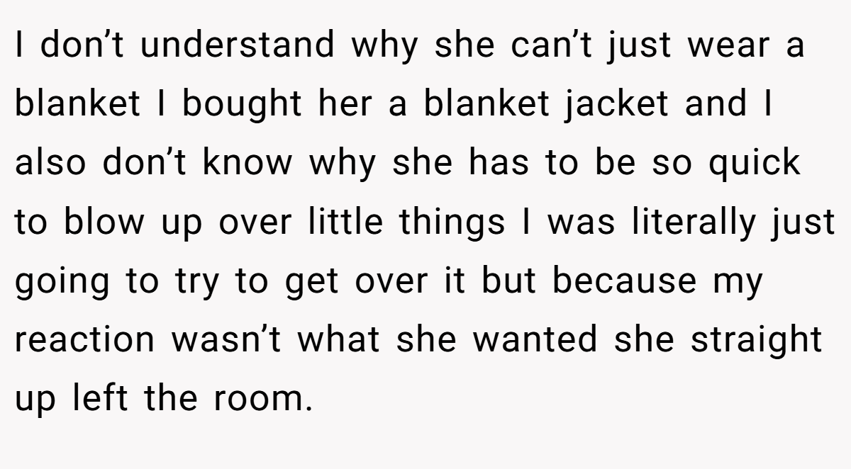 I don’t understand why she can’t just wear a blanket I bought her a blanket jacket and I also don’t know why she has to be so quick to blow up over little things I was literally just going to try to get over it but because my reaction wasn’t what she wanted she straight up left the room.