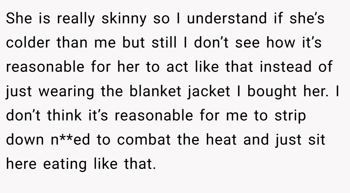 She is really skinny so I understand if she’s colder than me but still I don’t see how it’s reasonable for her to act like that instead of just wearing the blanket jacket I bought her. I don’t think it’s reasonable for me to strip down n**ed to combat the heat and just sit here eating like that.