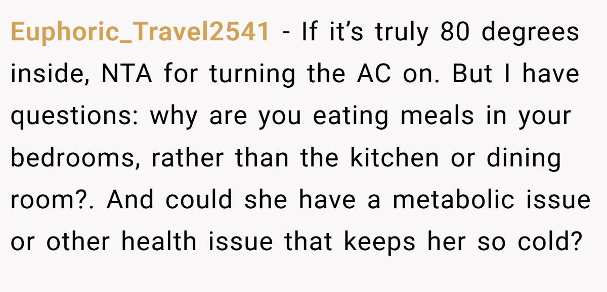 Euphoric_Travel2541 − If it’s truly 80 degrees inside, NTA for turning the AC on. But I have questions: why are you eating meals in your bedrooms, rather than the kitchen or dining room?. And could she have a metabolic issue or other health issue that keeps her so cold?