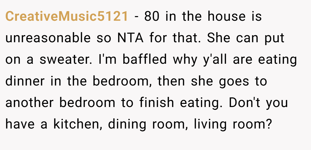 CreativeMusic5121 − 80 in the house is unreasonable so NTA for that. She can put on a sweater. I'm baffled why y'all are eating dinner in the bedroom, then she goes to another bedroom to finish eating. Don't you have a kitchen, dining room, living room?