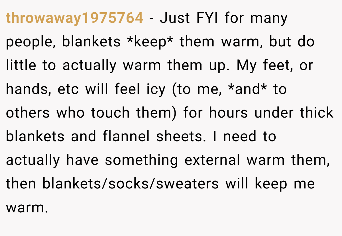 throwaway1975764 − Just FYI for many people, blankets *keep* them warm, but do little to actually warm them up. My feet, or hands, etc will feel icy (to me, *and* to others who touch them) for hours under thick blankets and flannel sheets. I need to actually have something external warm them, then blankets/socks/sweaters will keep me warm.