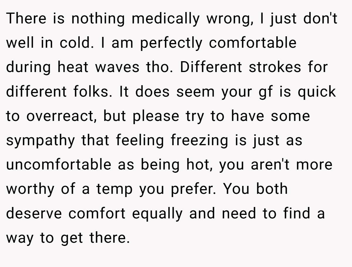 There is nothing medically wrong, I just don't well in cold. I am perfectly comfortable during heat waves tho. Different strokes for different folks. It does seem your gf is quick to overreact, but please try to have some sympathy that feeling freezing is just as uncomfortable as being hot, you aren't more worthy of a temp you prefer. You both deserve comfort equally and need to find a way to get there.
