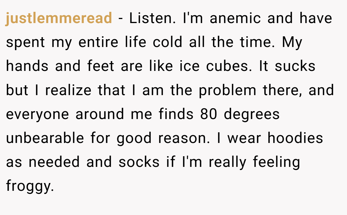justlemmeread − Listen. I'm anemic and have spent my entire life cold all the time. My hands and feet are like ice cubes. It sucks but I realize that I am the problem there, and everyone around me finds 80 degrees unbearable for good reason. I wear hoodies as needed and socks if I'm really feeling froggy.