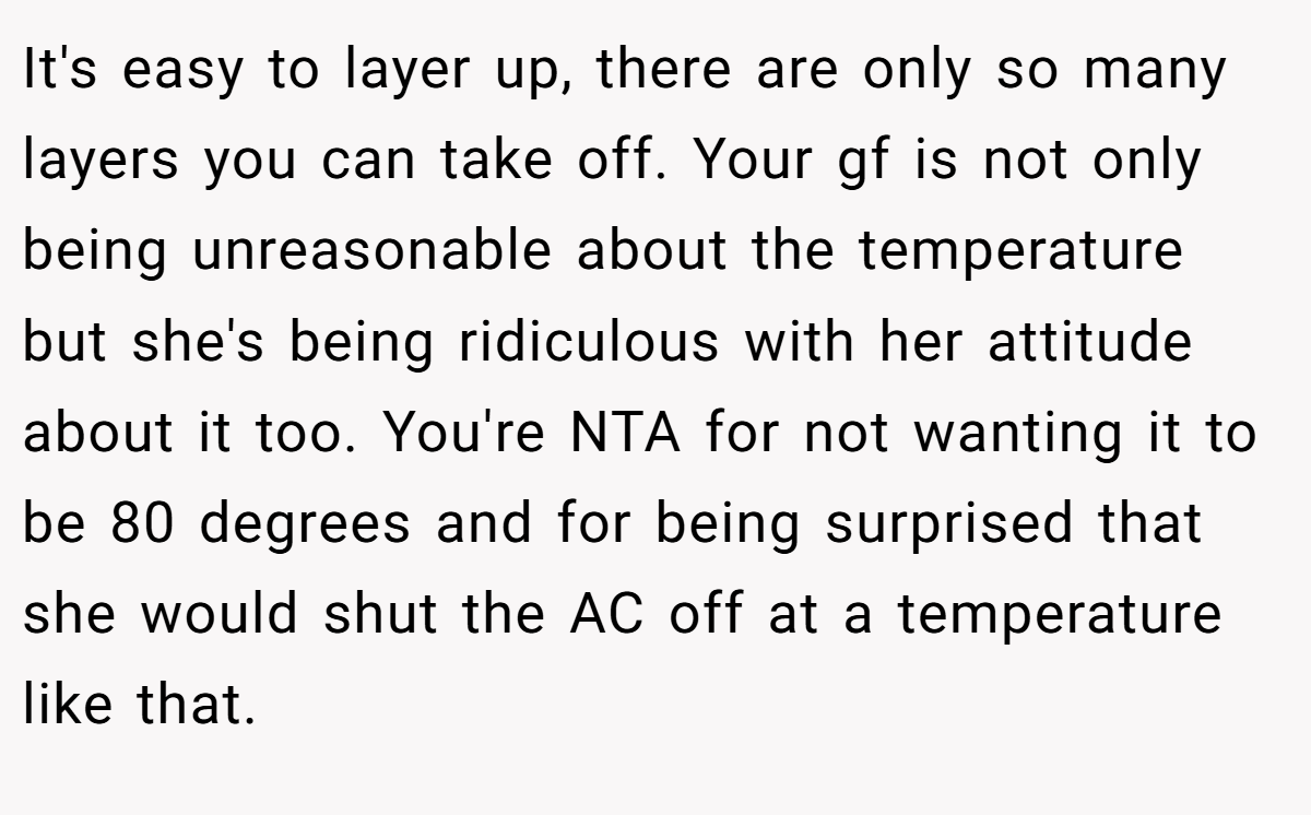 It's easy to layer up, there are only so many layers you can take off. Your gf is not only being unreasonable about the temperature but she's being ridiculous with her attitude about it too. You're NTA for not wanting it to be 80 degrees and for being surprised that she would shut the AC off at a temperature like that.