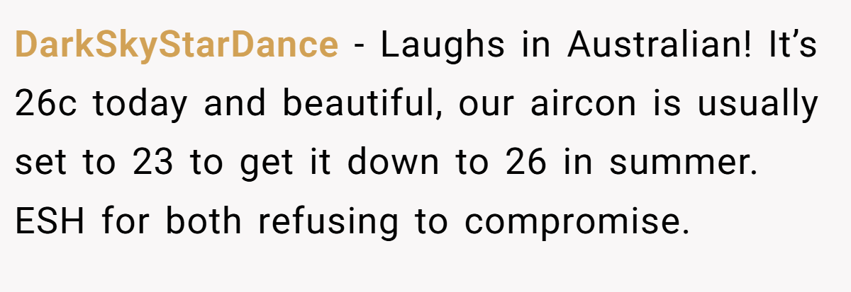 DarkSkyStarDance − Laughs in Australian! It’s 26c today and beautiful, our aircon is usually set to 23 to get it down to 26 in summer. ESH for both refusing to compromise.