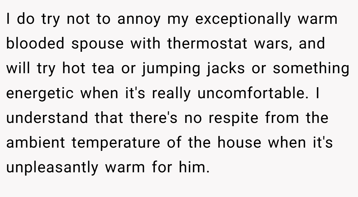 I do try not to annoy my exceptionally warm blooded spouse with thermostat wars, and will try hot tea or jumping jacks or something energetic when it's really uncomfortable. I understand that there's no respite from the ambient temperature of the house when it's unpleasantly warm for him.