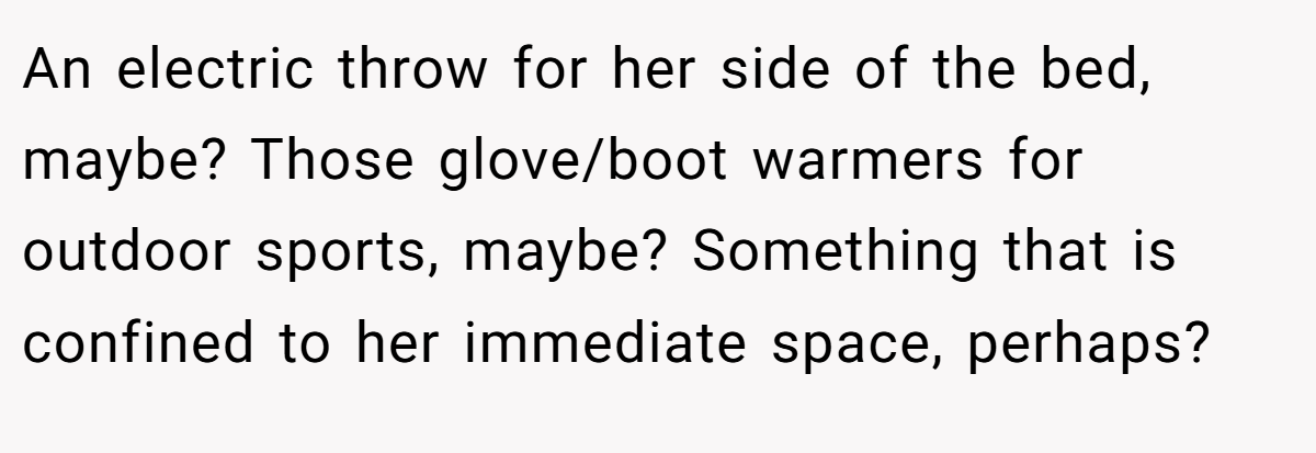 An electric throw for her side of the bed, maybe? Those glove/boot warmers for outdoor sports, maybe? Something that is confined to her immediate space, perhaps?