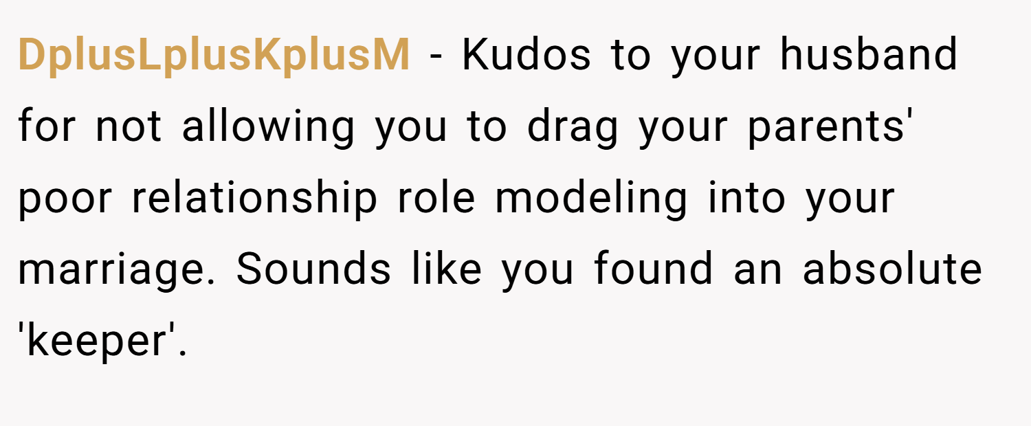 DplusLplusKplusM − Kudos to your husband for not allowing you to drag your parents' poor relationship role modeling into your marriage. Sounds like you found an absolute 'keeper'.