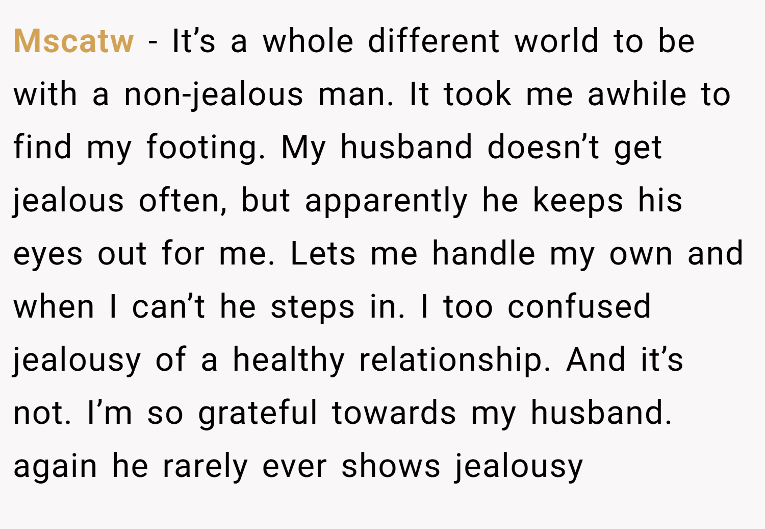 Mscatw − It’s a whole different world to be with a non-jealous man. It took me awhile to find my footing. My husband doesn’t get jealous often, but apparently he keeps his eyes out for me. Lets me handle my own and when I can’t he steps in. I too confused jealousy of a healthy relationship. And it’s not. I’m so grateful towards my husband. again he rarely ever shows jealousy