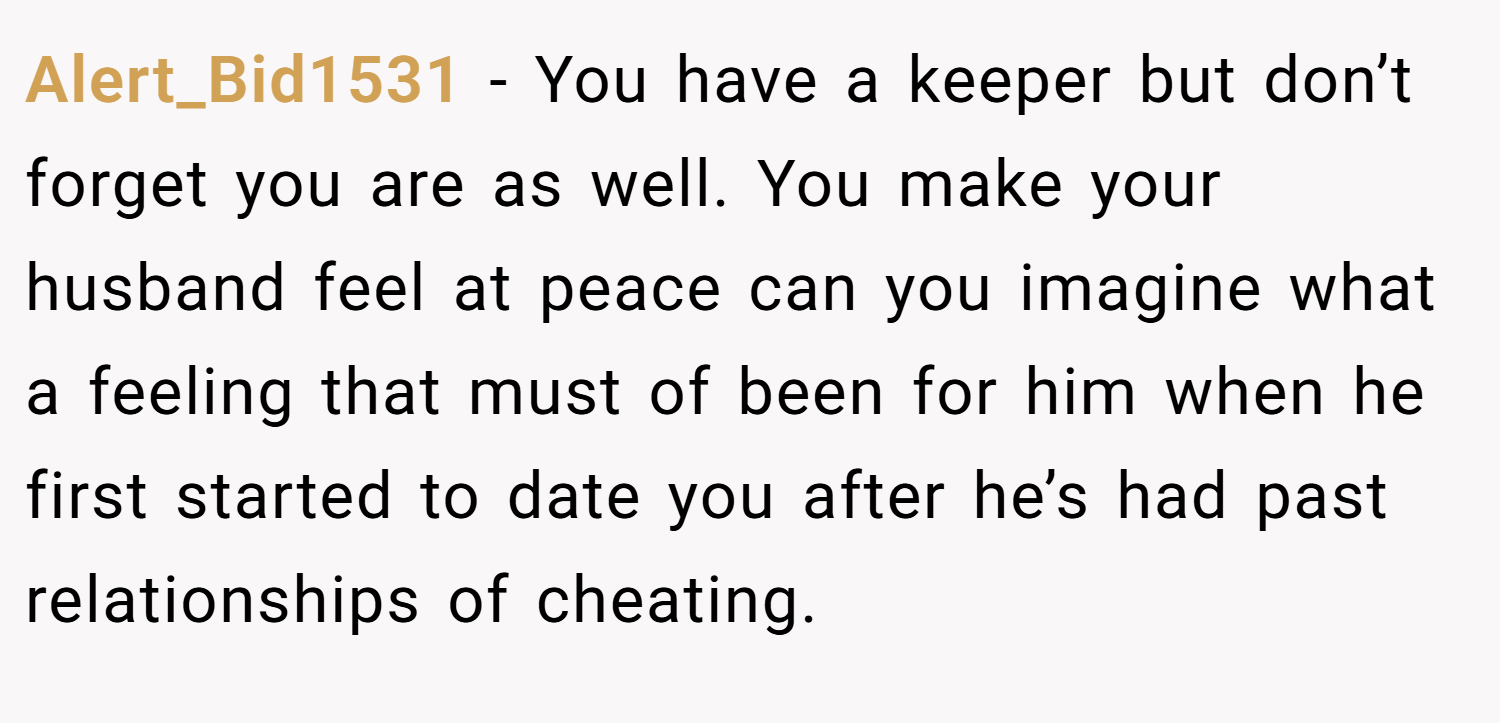 Alert_Bid1531 − You have a keeper but don’t forget you are as well. You make your husband feel at peace can you imagine what a feeling that must of been for him when he first started to date you after he’s had past relationships of cheating.