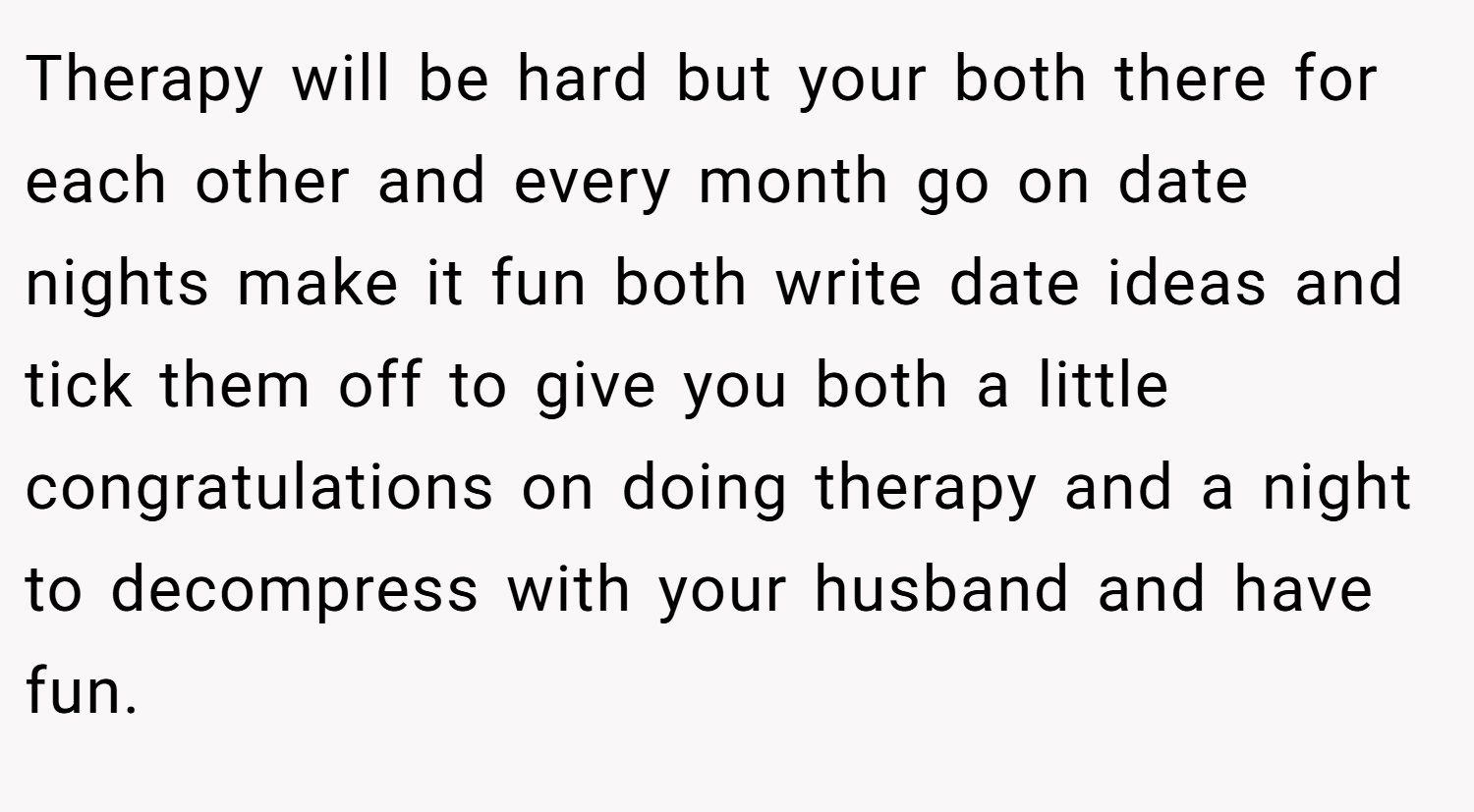 Therapy will be hard but your both there for each other and every month go on date nights make it fun both write date ideas and tick them off to give you both a little congratulations on doing therapy and a night to decompress with your husband and have fun.