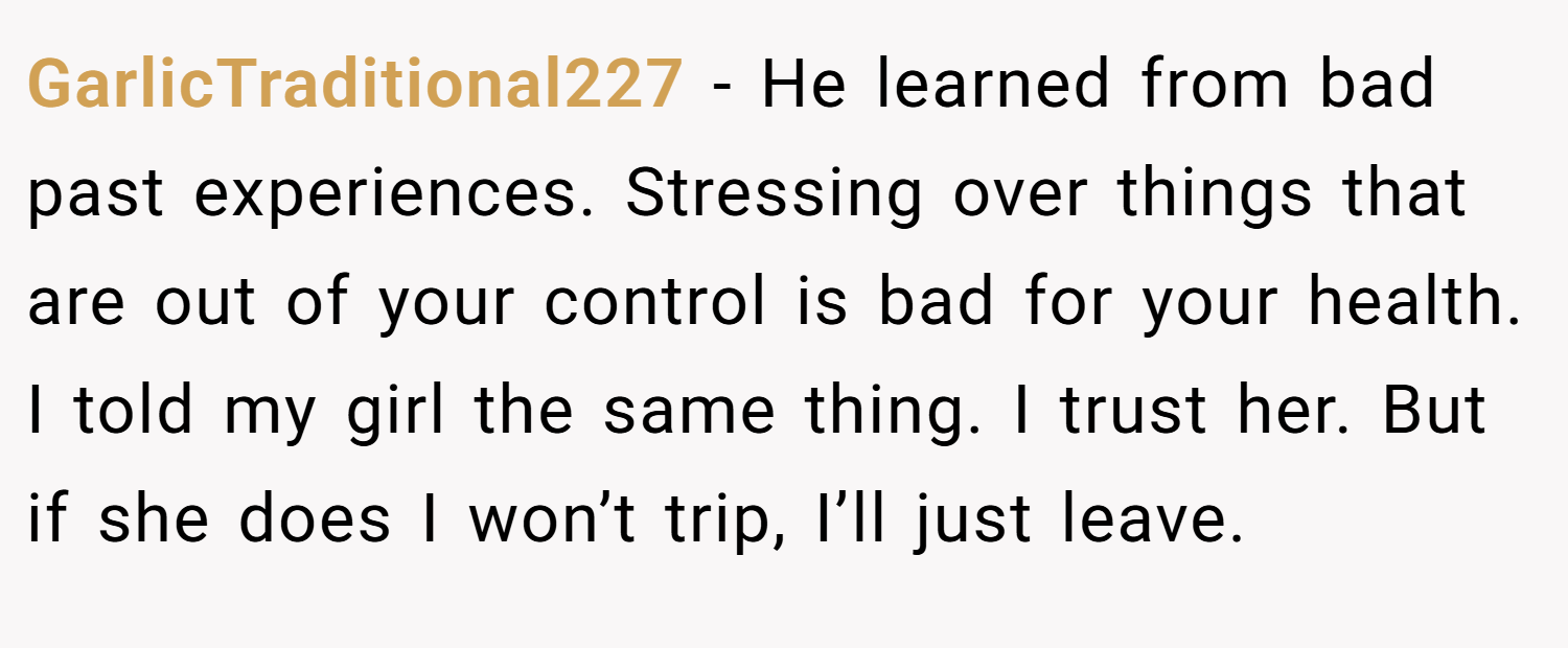 GarlicTraditional227 − He learned from bad past experiences. Stressing over things that are out of your control is bad for your health. I told my girl the same thing. I trust her. But if she does I won’t trip, I’ll just leave.