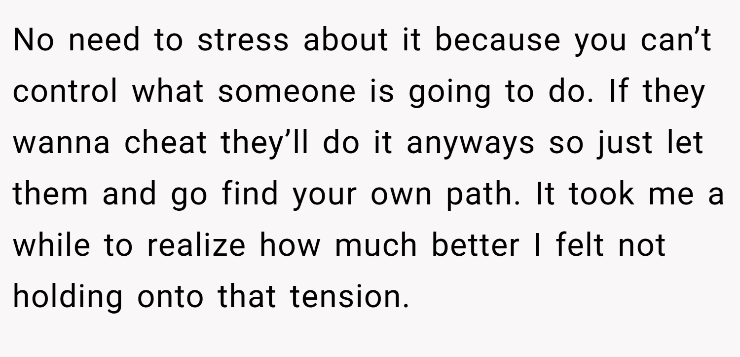 No need to stress about it because you can’t control what someone is going to do. If they wanna cheat they’ll do it anyways so just let them and go find your own path. It took me a while to realize how much better I felt not holding onto that tension.