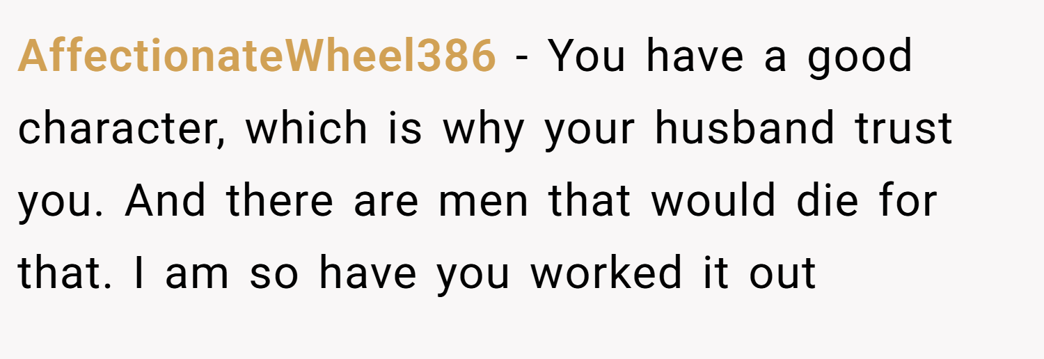 AffectionateWheel386 − You have a good character, which is why your husband trust you. And there are men that would die for that. I am so have you worked it out