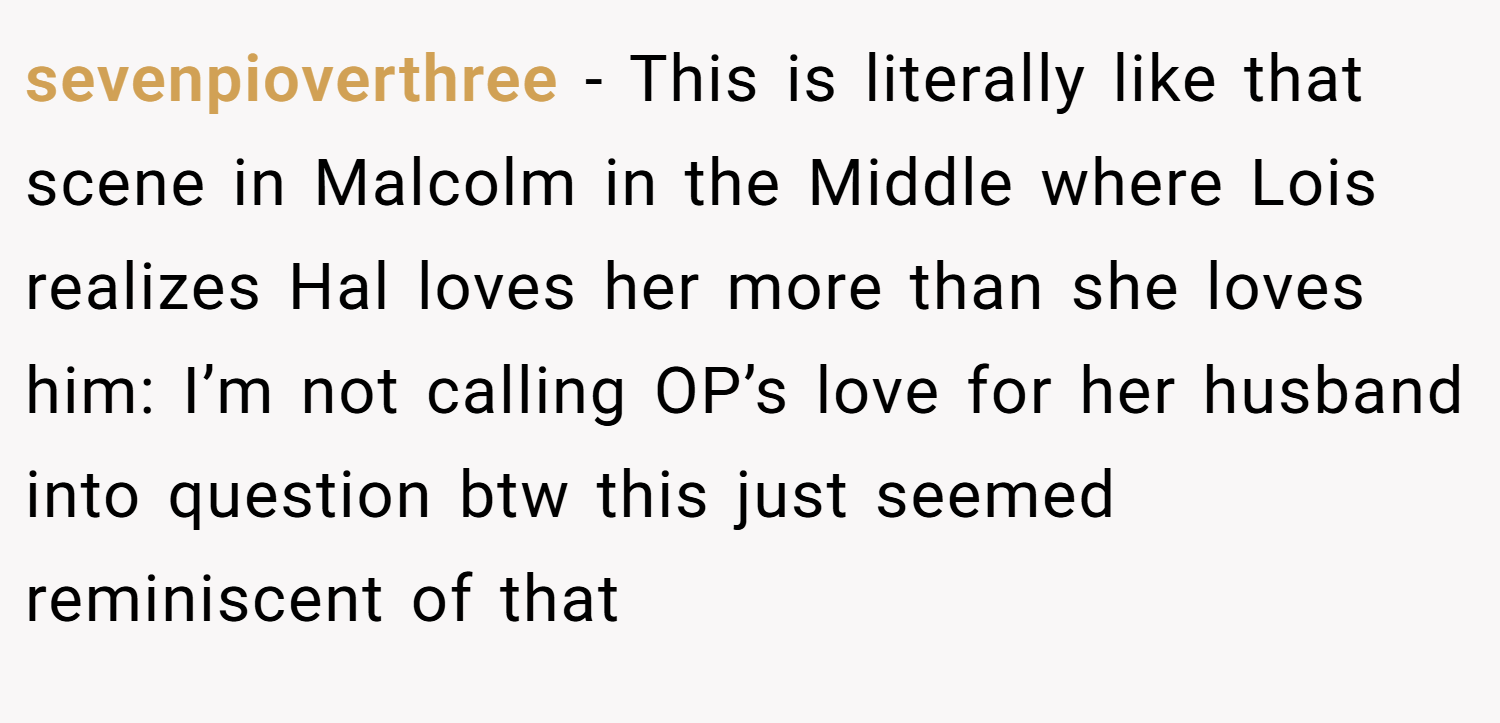 sevenpioverthree − This is literally like that scene in Malcolm in the Middle where Lois realizes Hal loves her more than she loves him: I’m not calling OP’s love for her husband into question btw this just seemed reminiscent of that