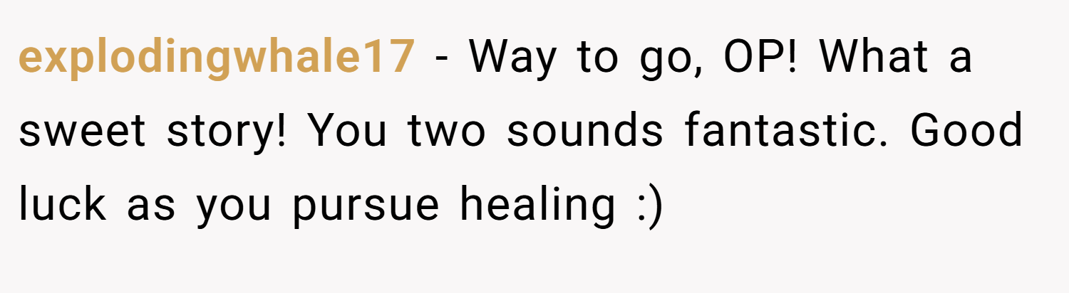 explodingwhale17 − Way to go, OP! What a sweet story! You two sounds fantastic. Good luck as you pursue healing :)