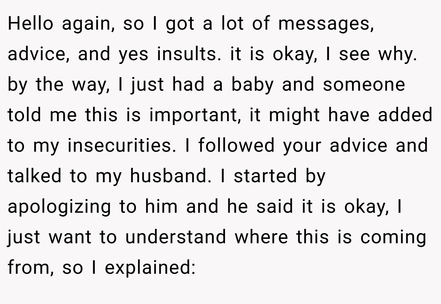 Hello again, so I got a lot of messages, advice, and yes insults. it is okay, I see why. by the way, I just had a baby and someone told me this is important, it might have added to my insecurities. I followed your advice and talked to my husband. I started by apologizing to him and he said it is okay, I just want to understand where this is coming from, so I explained: