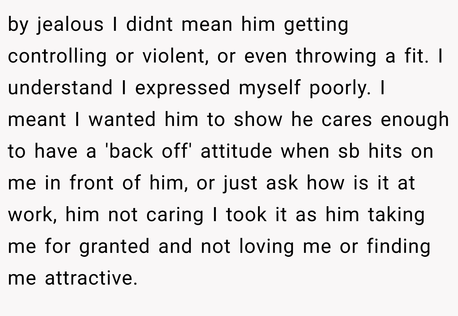 by jealous I didnt mean him getting controlling or violent, or even throwing a fit. I understand I expressed myself poorly. I meant I wanted him to show he cares enough to have a 'back off' attitude when sb hits on me in front of him, or just ask how is it at work, him not caring I took it as him taking me for granted and not loving me or finding me attractive.