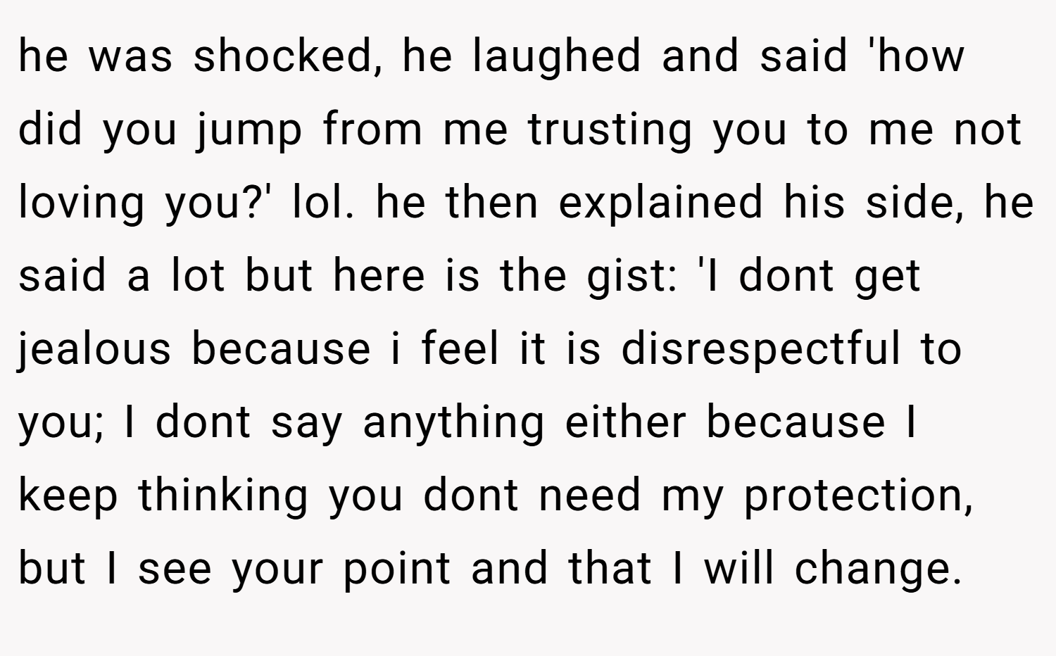 he was shocked, he laughed and said 'how did you jump from me trusting you to me not loving you?' lol. he then explained his side, he said a lot but here is the gist: 'I dont get jealous because i feel it is disrespectful to you; I dont say anything either because I keep thinking you dont need my protection, but I see your point and that I will change.