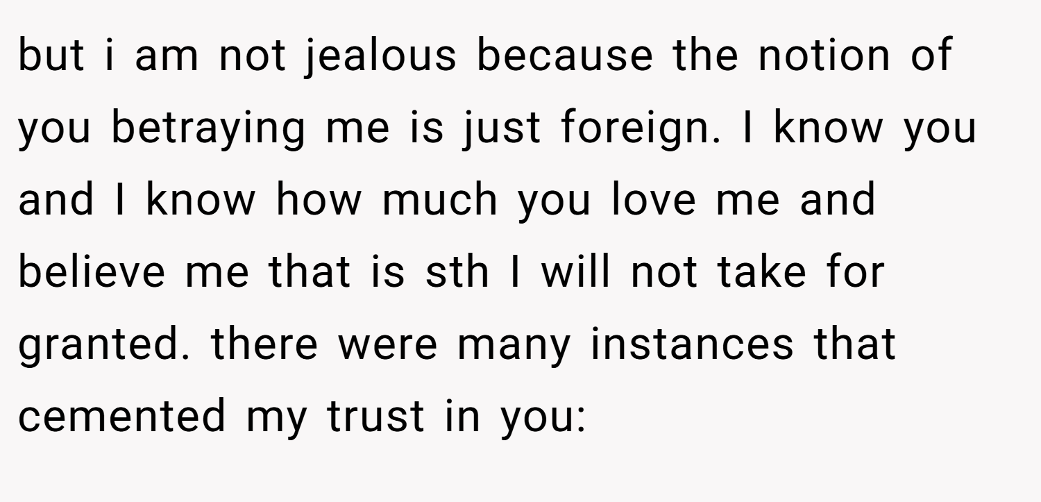 but i am not jealous because the notion of you betraying me is just foreign. I know you and I know how much you love me and believe me that is sth I will not take for granted. there were many instances that cemented my trust in you: