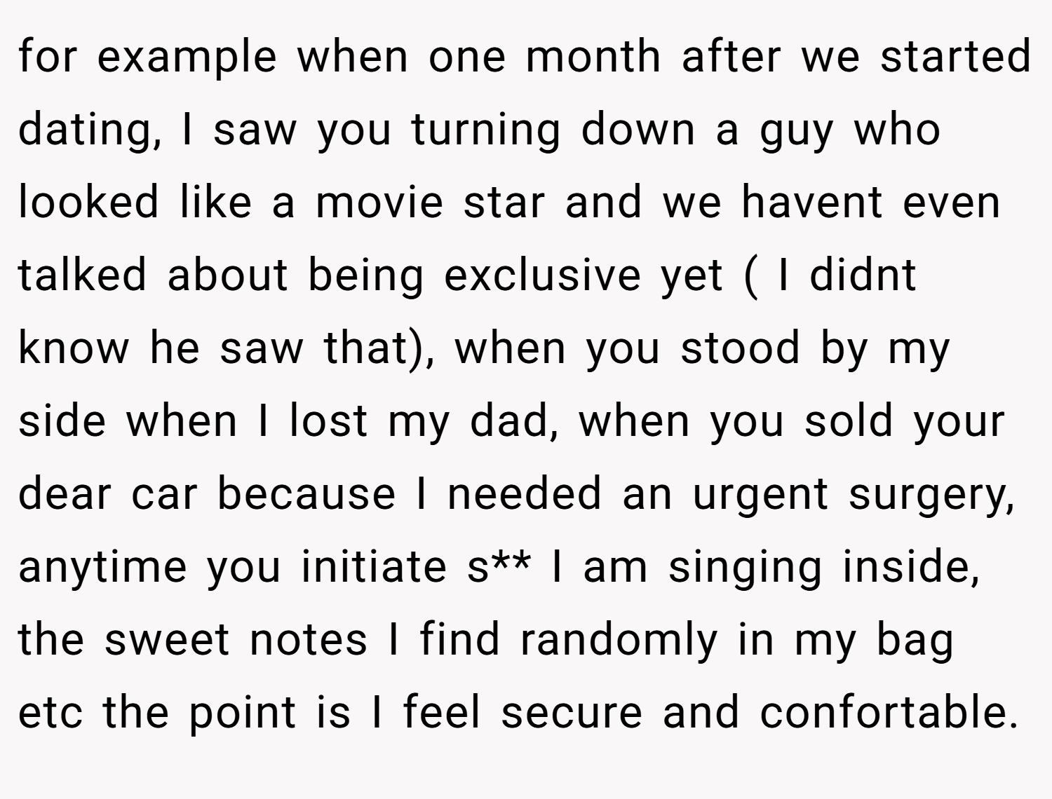 for example when one month after we started dating, I saw you turning down a guy who looked like a movie star and we havent even talked about being exclusive yet ( I didnt know he saw that), when you stood by my side when I lost my dad, when you sold your dear car because I needed an urgent surgery, anytime you initiate s** I am singing inside, the sweet notes I find randomly in my bag etc the point is I feel secure and confortable.