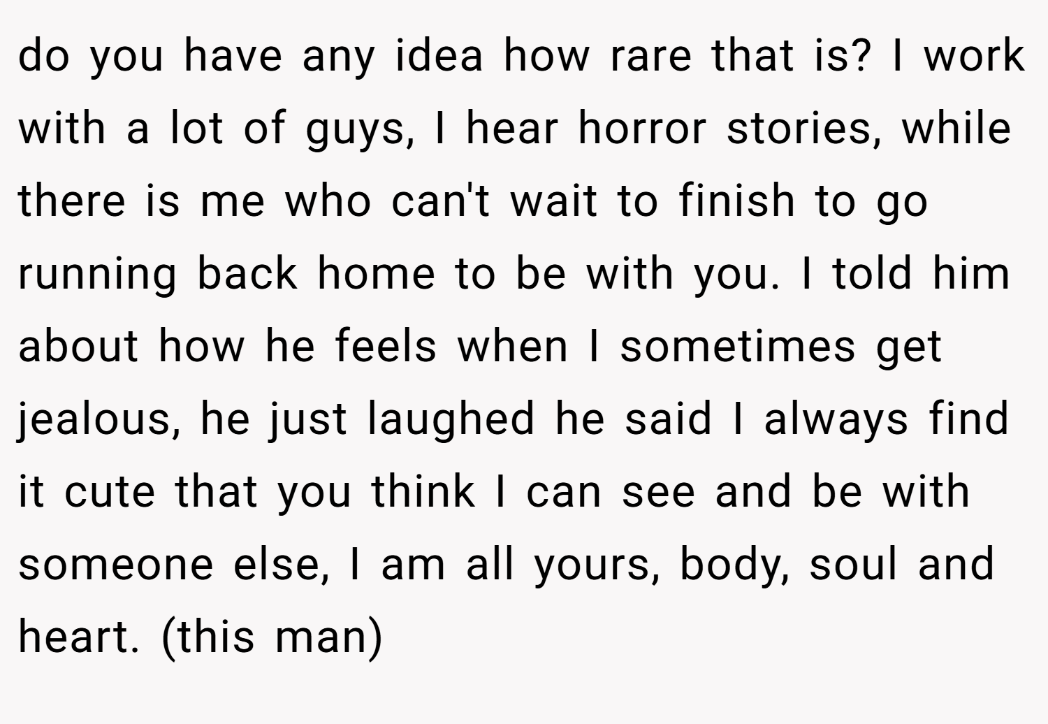 do you have any idea how rare that is? I work with a lot of guys, I hear horror stories, while there is me who can't wait to finish to go running back home to be with you. I told him about how he feels when I sometimes get jealous, he just laughed he said I always find it cute that you think I can see and be with someone else, I am all yours, body, soul and heart. (this man)