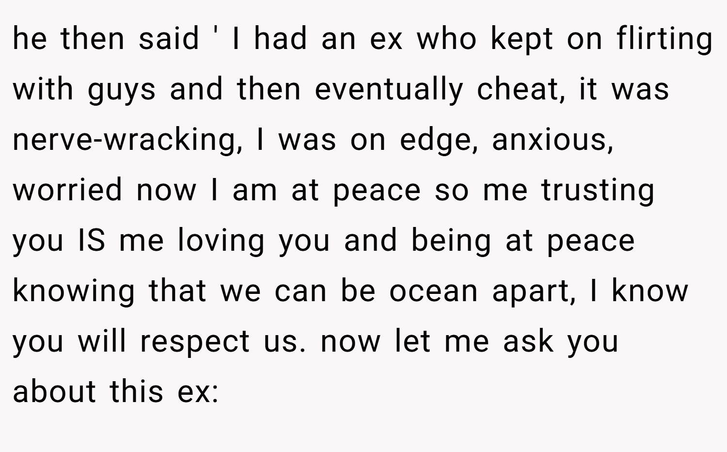 he then said ' I had an ex who kept on flirting with guys and then eventually cheat, it was nerve-wracking, I was on edge, anxious, worried now I am at peace so me trusting you IS me loving you and being at peace knowing that we can be ocean apart, I know you will respect us. now let me ask you about this ex: