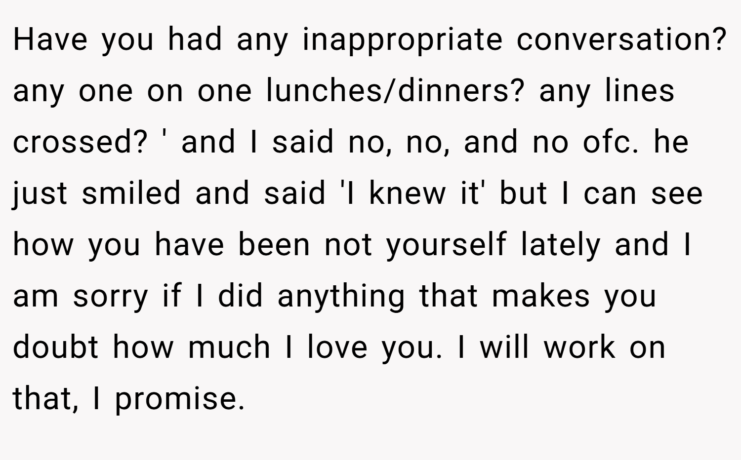 Have you had any inappropriate conversation? any one on one lunches/dinners? any lines crossed? ' and I said no, no, and no ofc. he just smiled and said 'I knew it' but I can see how you have been not yourself lately and I am sorry if I did anything that makes you doubt how much I love you. I will work on that, I promise.