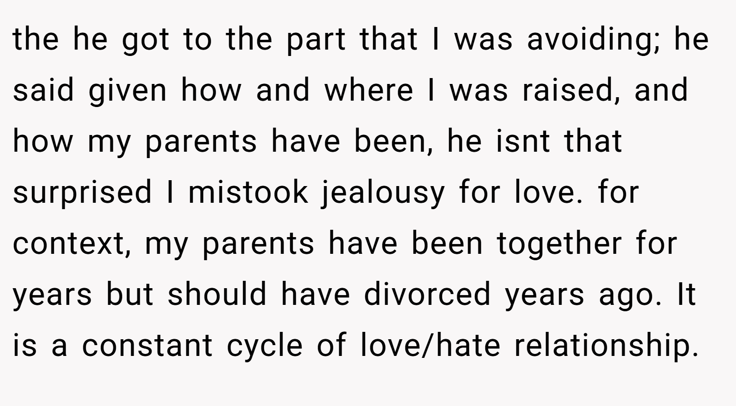 the he got to the part that I was avoiding; he said given how and where I was raised, and how my parents have been, he isnt that surprised I mistook jealousy for love. for context, my parents have been together for years but should have divorced years ago. It is a constant cycle of love/hate relationship.