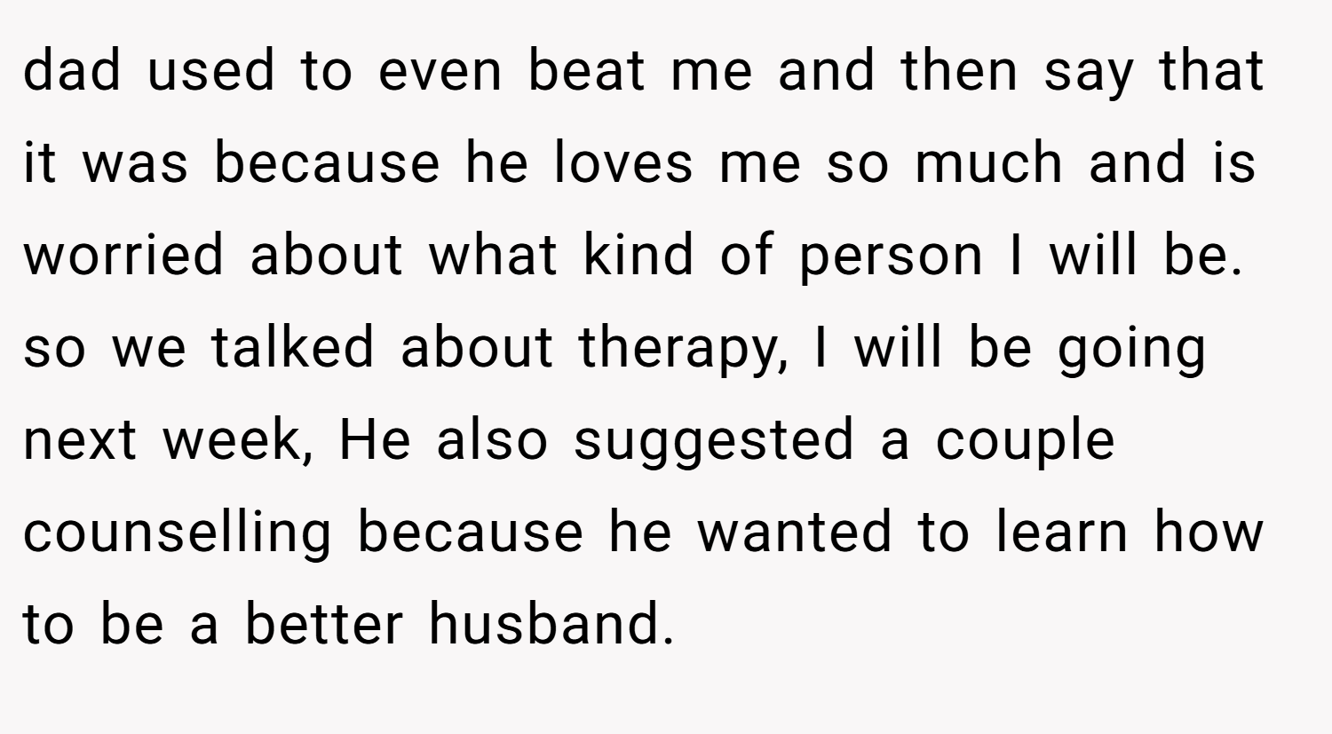 dad used to even beat me and then say that it was because he loves me so much and is worried about what kind of person I will be. so we talked about therapy, I will be going next week, He also suggested a couple counselling because he wanted to learn how to be a better husband.