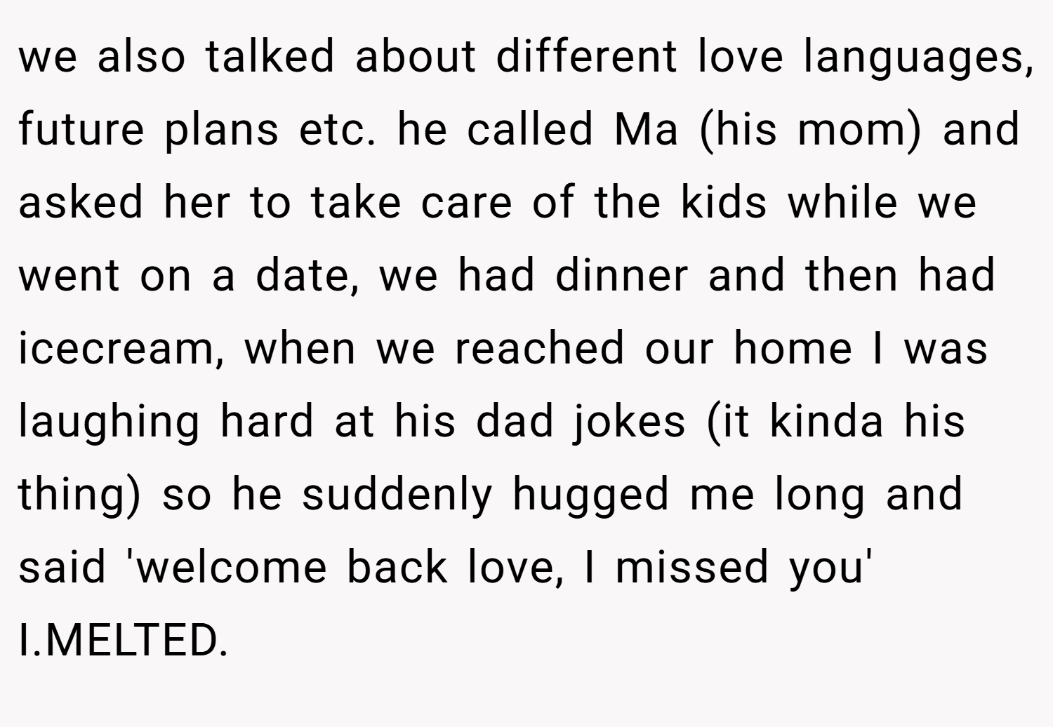 we also talked about different love languages, future plans etc. he called Ma (his mom) and asked her to take care of the kids while we went on a date, we had dinner and then had icecream, when we reached our home I was laughing hard at his dad jokes (it kinda his thing) so he suddenly hugged me long and said 'welcome back love, I missed you' I.MELTED.