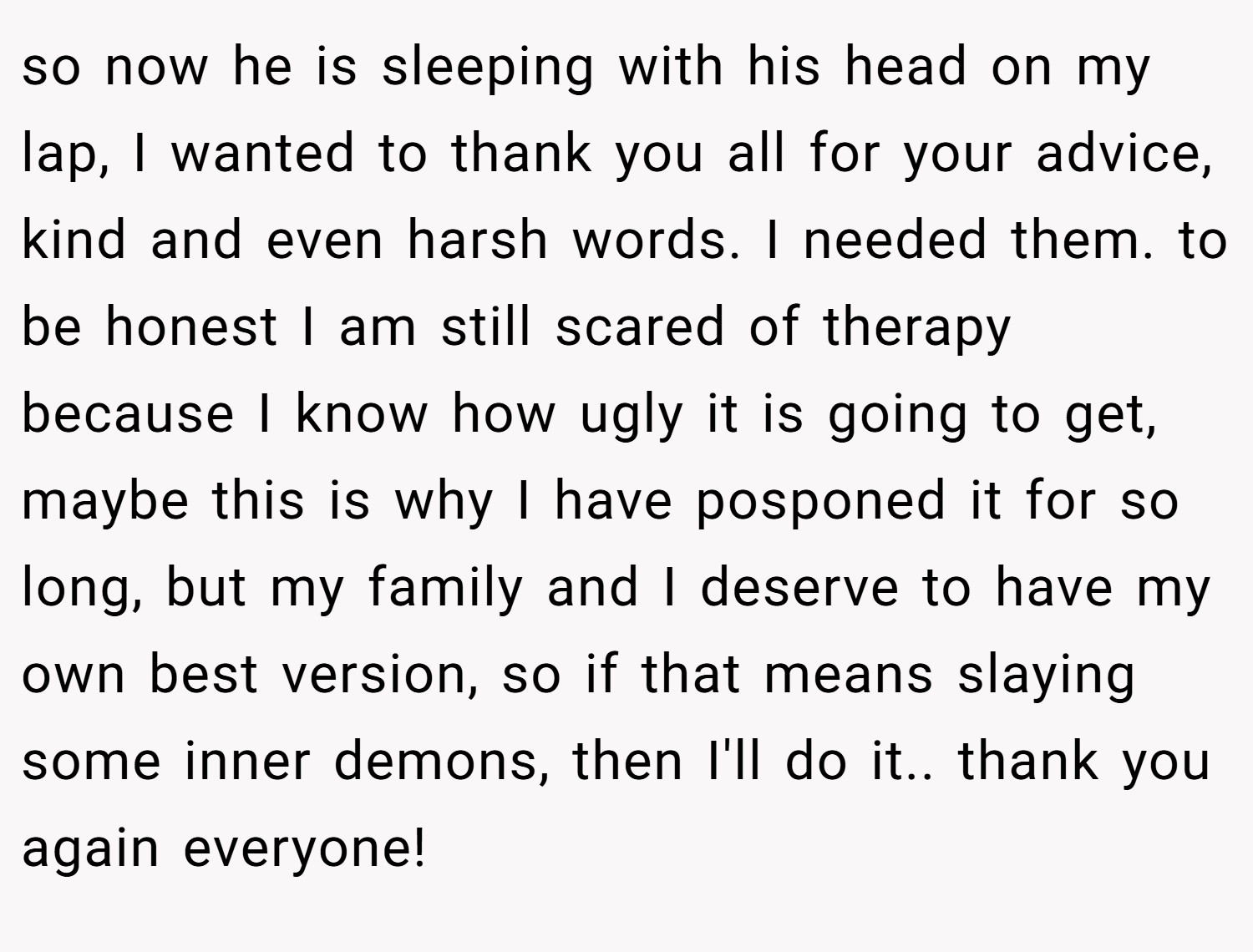 so now he is sleeping with his head on my lap, I wanted to thank you all for your advice, kind and even harsh words. I needed them. to be honest I am still scared of therapy because I know how ugly it is going to get, maybe this is why I have posponed it for so long, but my family and I deserve to have my own best version, so if that means slaying some inner demons, then I'll do it.. thank you again everyone!