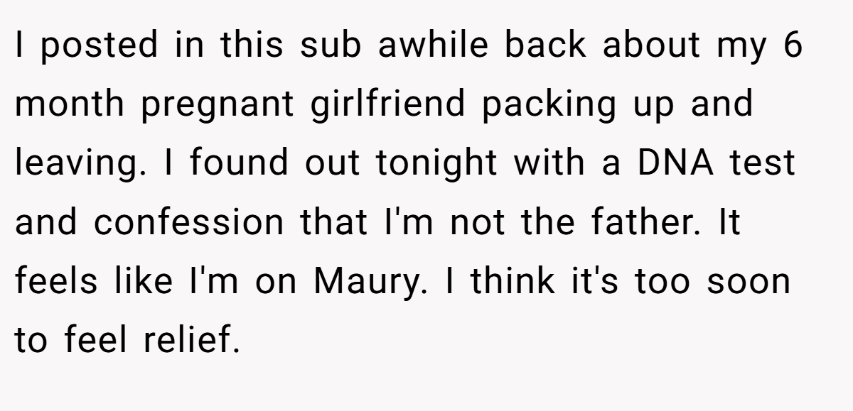 I posted in this sub awhile back about my 6 month pregnant girlfriend packing up and leaving. I found out tonight with a DNA test and confession that I'm not the father. It feels like I'm on Maury. I think it's too soon to feel relief.