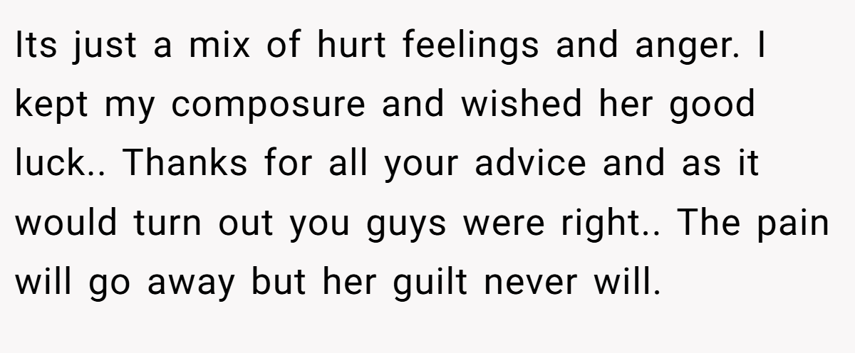 Its just a mix of hurt feelings and anger. I kept my composure and wished her good luck.. Thanks for all your advice and as it would turn out you guys were right.. The pain will go away but her guilt never will.