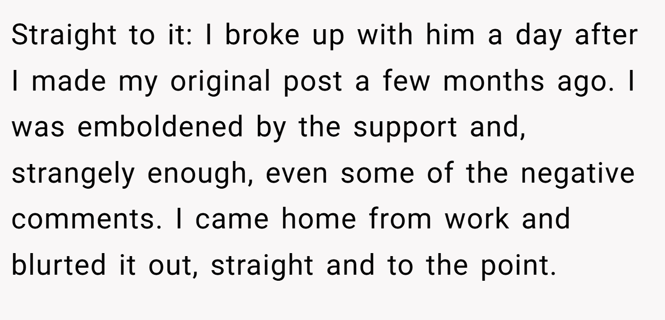 Straight to it: I broke up with him a day after I made my original post a few months ago. I was emboldened by the support and, strangely enough, even some of the negative comments. I came home from work and blurted it out, straight and to the point.