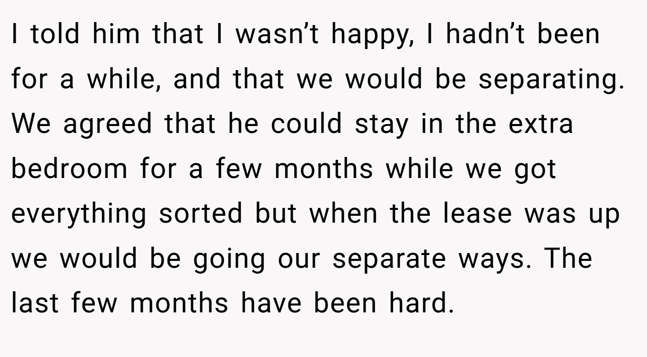 I told him that I wasn’t happy, I hadn’t been for a while, and that we would be separating. We agreed that he could stay in the extra bedroom for a few months while we got everything sorted but when the lease was up we would be going our separate ways. The last few months have been hard.