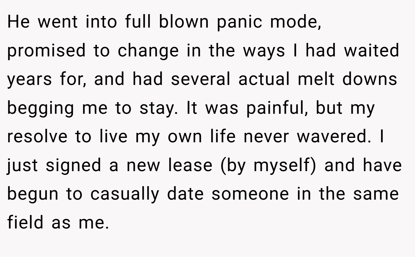 He went into full blown panic mode, promised to change in the ways I had waited years for, and had several actual melt downs begging me to stay. It was painful, but my resolve to live my own life never wavered. I just signed a new lease (by myself) and have begun to casually date someone in the same field as me.