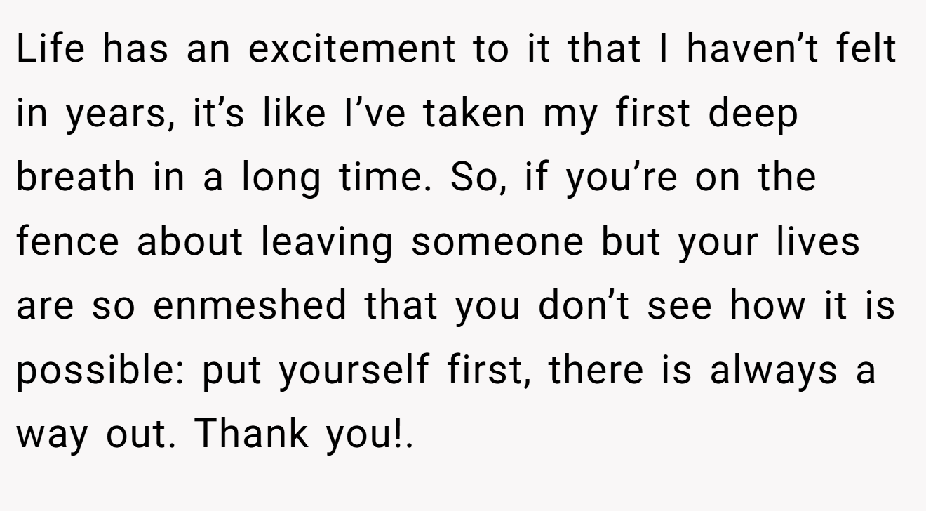 Life has an excitement to it that I haven’t felt in years, it’s like I’ve taken my first deep breath in a long time. So, if you’re on the fence about leaving someone but your lives are so enmeshed that you don’t see how it is possible: put yourself first, there is always a way out. Thank you!. 