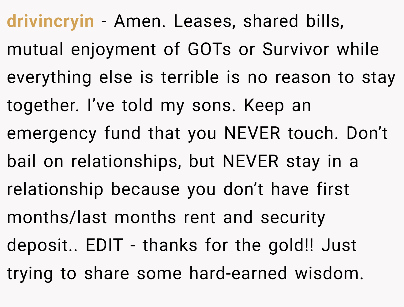 drivincryin − Amen. Leases, shared bills, mutual enjoyment of GOTs or Survivor while everything else is terrible is no reason to stay together. I’ve told my sons. Keep an emergency fund that you NEVER touch. Don’t bail on relationships, but NEVER stay in a relationship because you don’t have first months/last months rent and security deposit.. EDIT - thanks for the gold!! Just trying to share some hard-earned wisdom.