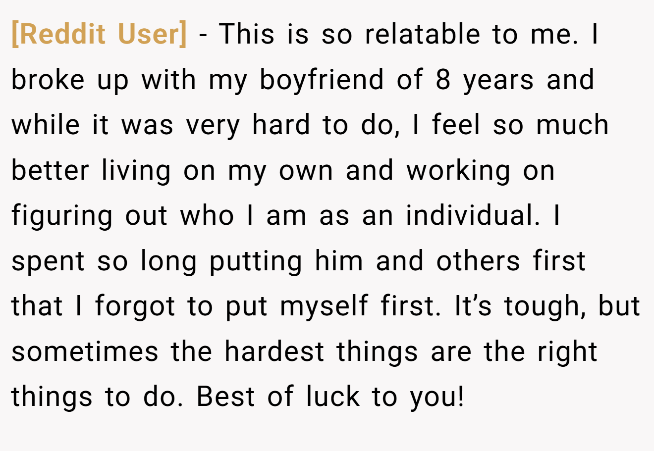 [Reddit User] − This is so relatable to me. I broke up with my boyfriend of 8 years and while it was very hard to do, I feel so much better living on my own and working on figuring out who I am as an individual. I spent so long putting him and others first that I forgot to put myself first. It’s tough, but sometimes the hardest things are the right things to do. Best of luck to you!