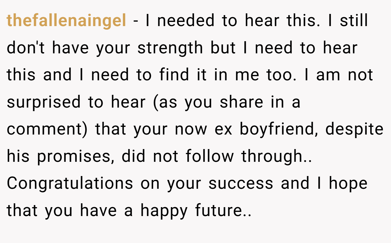 thefallenaingel − I needed to hear this. I still don't have your strength but I need to hear this and I need to find it in me too. I am not surprised to hear (as you share in a comment) that your now ex boyfriend, despite his promises, did not follow through.. Congratulations on your success and I hope that you have a happy future.. ​