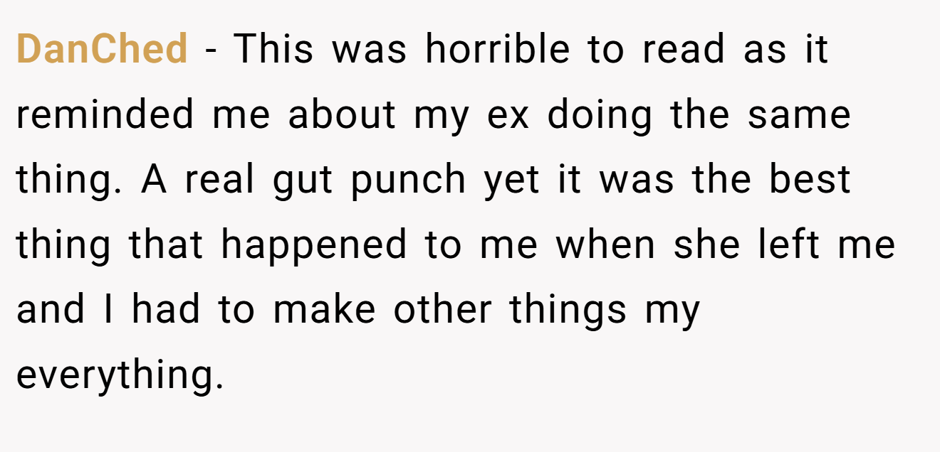 DanChed − This was horrible to read as it reminded me about my ex doing the same thing. A real gut punch yet it was the best thing that happened to me when she left me and I had to make other things my everything.