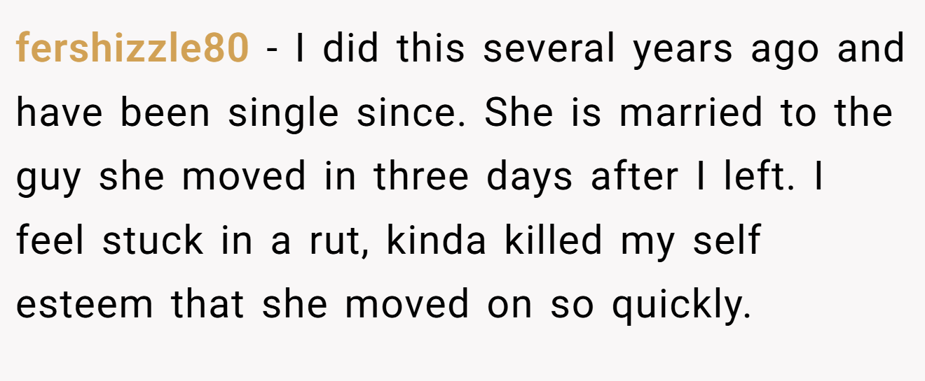 fershizzle80 − I did this several years ago and have been single since. She is married to the guy she moved in three days after I left. I feel stuck in a rut, kinda killed my self esteem that she moved on so quickly.