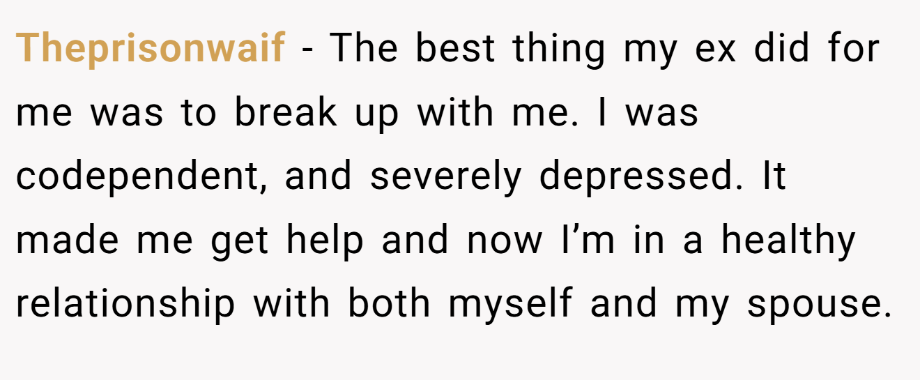 Theprisonwaif − The best thing my ex did for me was to break up with me. I was codependent, and severely depressed. It made me get help and now I’m in a healthy relationship with both myself and my spouse.