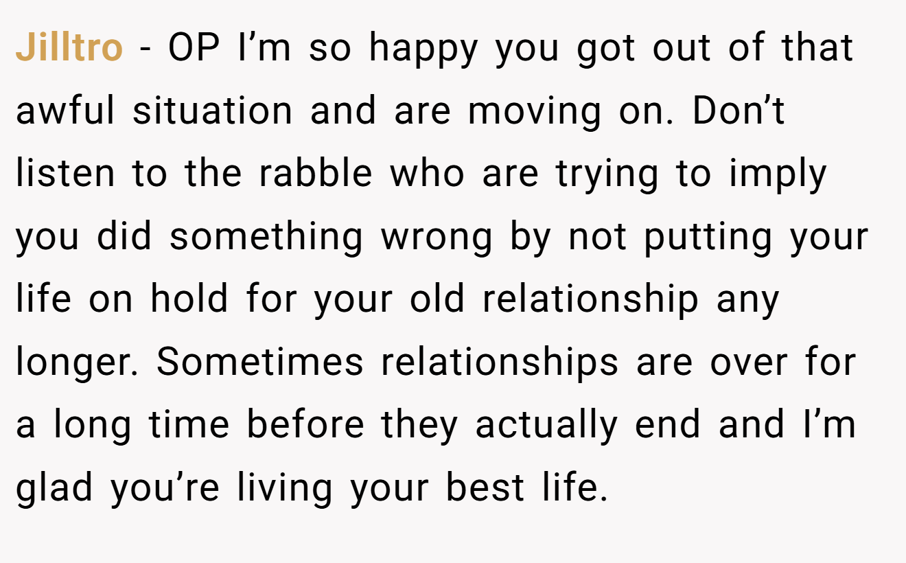 Jilltro − OP I’m so happy you got out of that awful situation and are moving on. Don’t listen to the rabble who are trying to imply you did something wrong by not putting your life on hold for your old relationship any longer. Sometimes relationships are over for a long time before they actually end and I’m glad you’re living your best life.