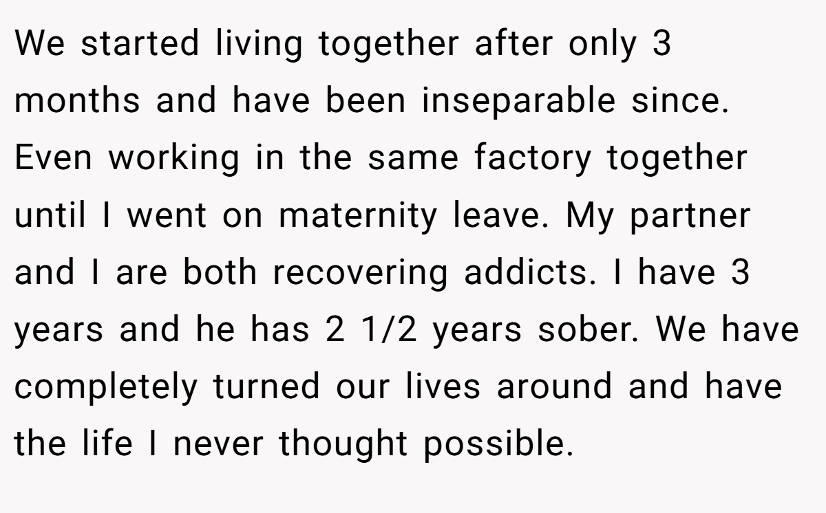 We started living together after only 3 months and have been inseparable since. Even working in the same factory together until I went on maternity leave. My partner and I are both recovering addicts. I have 3 years and he has 2 1/2 years sober. We have completely turned our lives around and have the life I never thought possible.