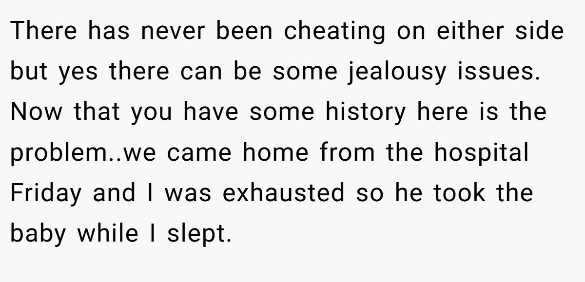 There has never been cheating on either side but yes there can be some jealousy issues. Now that you have some history here is the problem..we came home from the hospital Friday and I was exhausted so he took the baby while I slept.