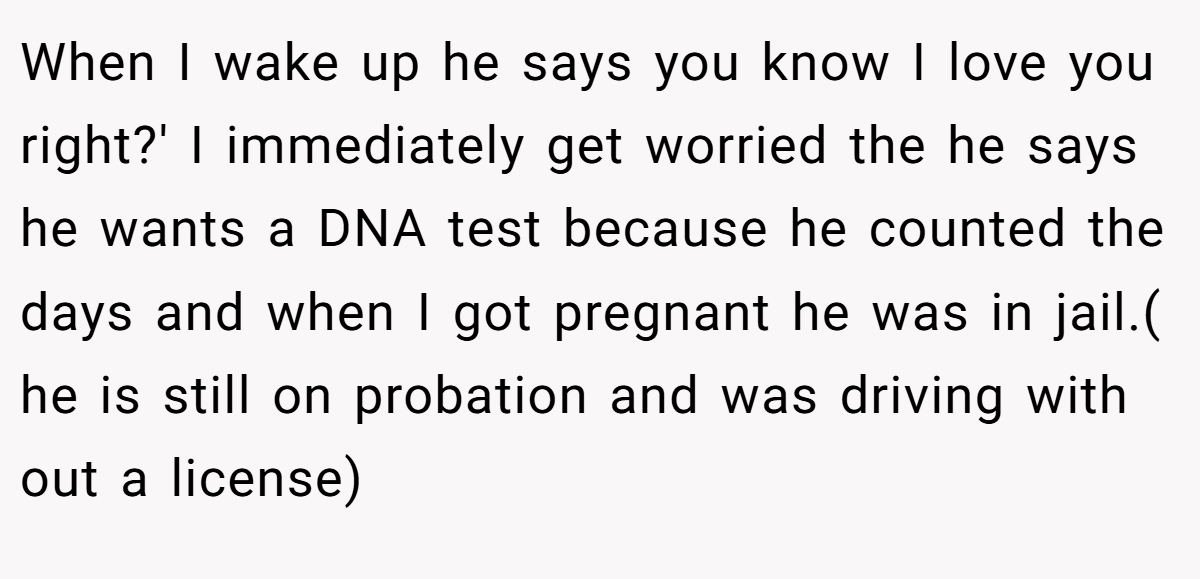 When I wake up he says you know I love you right?' I immediately get worried the he says he wants a DNA test because he counted the days and when I got pregnant he was in jail.( he is still on probation and was driving with out a license)